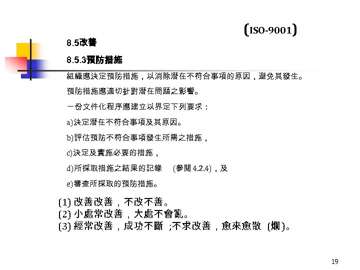 (ISO-9001) 8. 5改善 8. 5. 3預防措施 組織應決定預防措施，以消除潛在不符合事項的原因，避免其發生。 預防措施應適切針對潛在問題之影響。 一份文件化程序應建立以界定下列要求： a)決定潛在不符合事項及其原因。 b)評估預防不符合事項發生所需之措施， c)決定及實施必要的措施， d)所採取措施之結果的記錄 (參閱