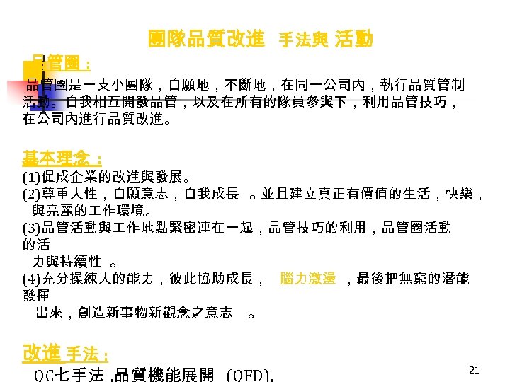  • 品管圈 : 團隊品質改進 手法與 活動 品管圈是一支小團隊，自願地，不斷地，在同一公司內，執行品質管制 活動。自我相互開發品管，以及在所有的隊員參與下，利用品管技巧， 在公司內進行品質改進。 基本理念 : (1)促成企業的改進與發展。 (2)尊重人性，自願意志，自我成長