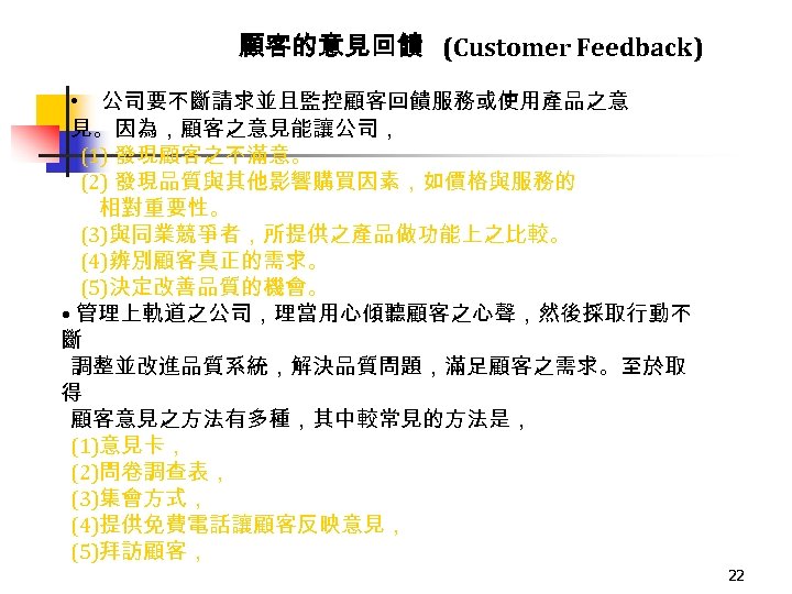 顧客的意見回饋 (Customer Feedback) • 公司要不斷請求並且監控顧客回饋服務或使用產品之意 見。因為，顧客之意見能讓公司， (1) 發現顧客之不滿意。 (2) 發現品質與其他影響購買因素，如價格與服務的 相對重要性。 (3)與同業競爭者，所提供之產品做功能上之比較。 (4)辨別顧客真正的需求。 (5)決定改善品質的機會。