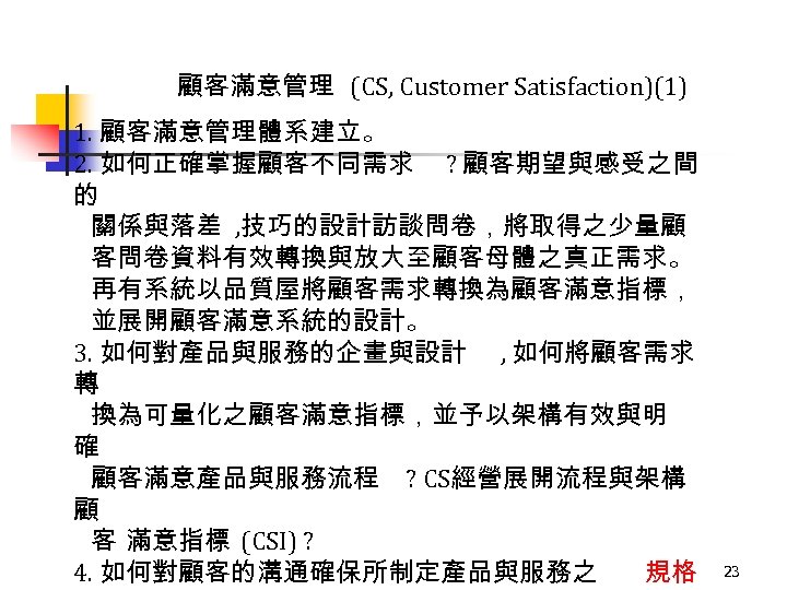 顧客滿意管理 (CS, Customer Satisfaction)(1) 1. 顧客滿意管理體系建立。 2. 如何正確掌握顧客不同需求 ? 顧客期望與感受之間 的 關係與落差 , 技巧的設計訪談問卷，將取得之少量顧