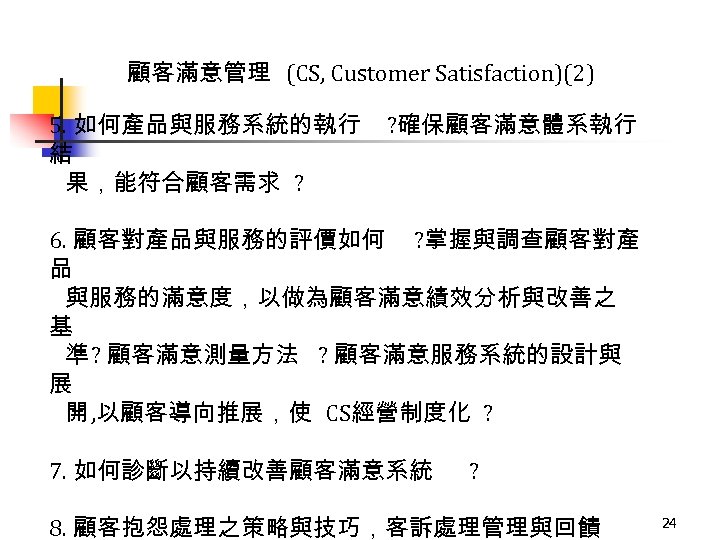 顧客滿意管理 (CS, Customer Satisfaction)(2) 5. 如何產品與服務系統的執行 結 果，能符合顧客需求 ? ? 確保顧客滿意體系執行 6. 顧客對產品與服務的評價如何 ?