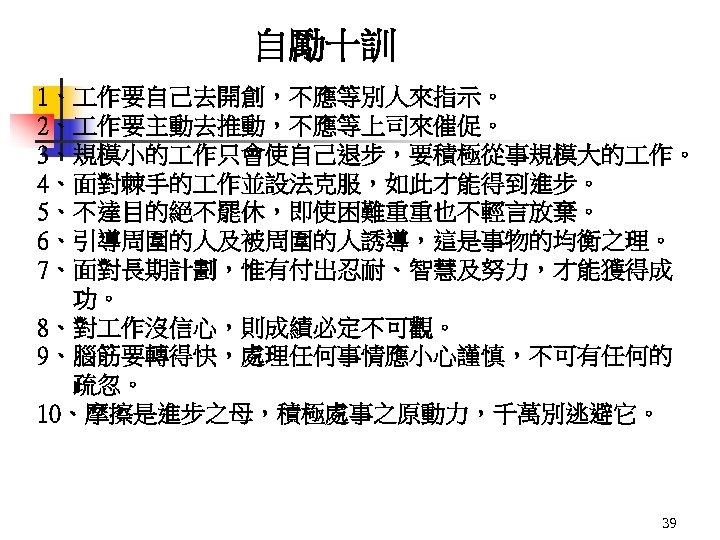 自勵十訓 1、 作要自己去開創，不應等別人來指示。 2、 作要主動去推動，不應等上司來催促。 3、規模小的 作只會使自己退步，要積極從事規模大的 作。 4、面對棘手的 作並設法克服，如此才能得到進步。 5、不達目的絕不罷休，即使困難重重也不輕言放棄。 6、引導周圍的人及被周圍的人誘導，這是事物的均衡之理。 7、面對長期計劃，惟有付出忍耐、智慧及努力，才能獲得成 功。