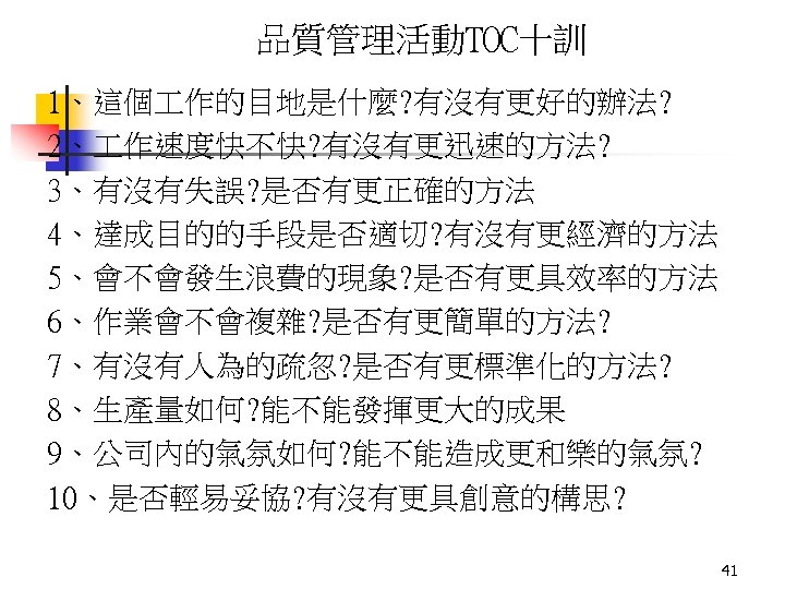 品質管理活動TOC十訓 1、這個 作的目地是什麼? 有沒有更好的辦法? 2、 作速度快不快? 有沒有更迅速的方法? 3、有沒有失誤? 是否有更正確的方法 4、達成目的的手段是否適切? 有沒有更經濟的方法 5、會不會發生浪費的現象? 是否有更具效率的方法 6、作業會不會複雜?