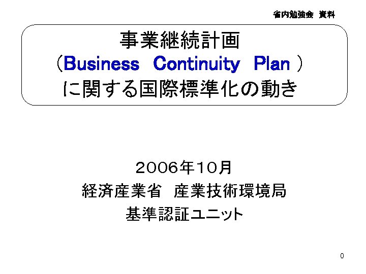 省内勉強会　資料 事業継続計画 （Business　Continuity　Plan ） に関する国際標準化の動き ２００６年１０月 経済産業省　産業技術環境局 基準認証ユニット　 0 