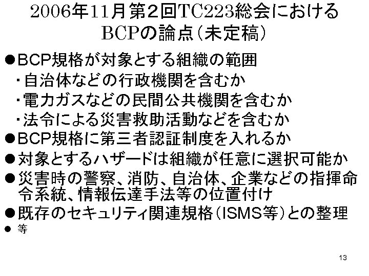 2006年 11月第２回TC 223総会における BCPの論点（未定稿） l BCP規格が対象とする組織の範囲 　・自治体などの行政機関を含むか 　・電力ガスなどの民間公共機関を含むか 　・法令による災害救助活動などを含むか l BCP規格に第三者認証制度を入れるか l 対象とするハザードは組織が任意に選択可能か　 l