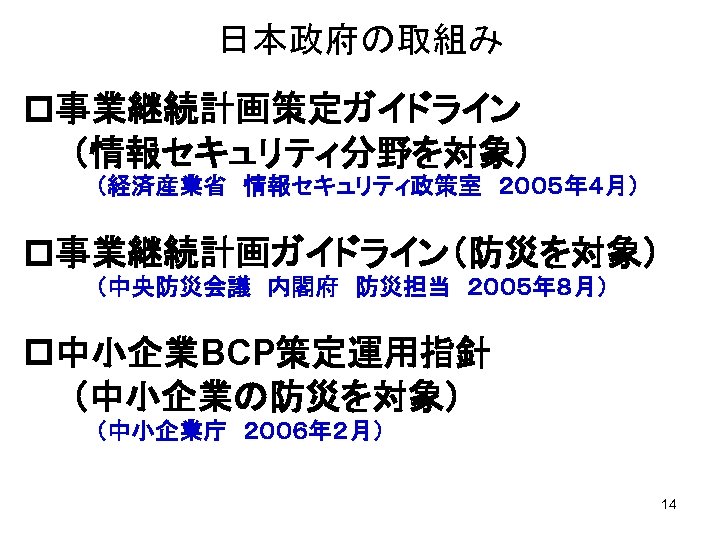 日本政府の取組み p事業継続計画策定ガイドライン 　　（情報セキュリティ分野を対象） 　　　 （経済産業省　情報セキュリティ政策室　２００５年４月） p事業継続計画ガイドライン（防災を対象） （中央防災会議　内閣府　防災担当　２００５年８月） p中小企業BCP策定運用指針 　　（中小企業の防災を対象） （中小企業庁　２００６年２月） 　　　　　 14 