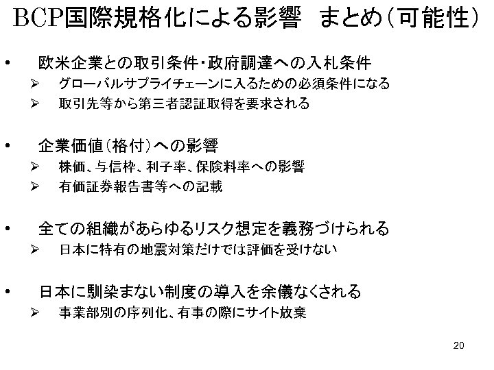 BCP国際規格化による影響　まとめ（可能性） • 欧米企業との取引条件・政府調達への入札条件 Ø Ø • 企業価値（格付）への影響 Ø Ø • 株価、与信枠、利子率、保険料率への影響 有価証券報告書等への記載 全ての組織があらゆるリスク想定を義務づけられる Ø