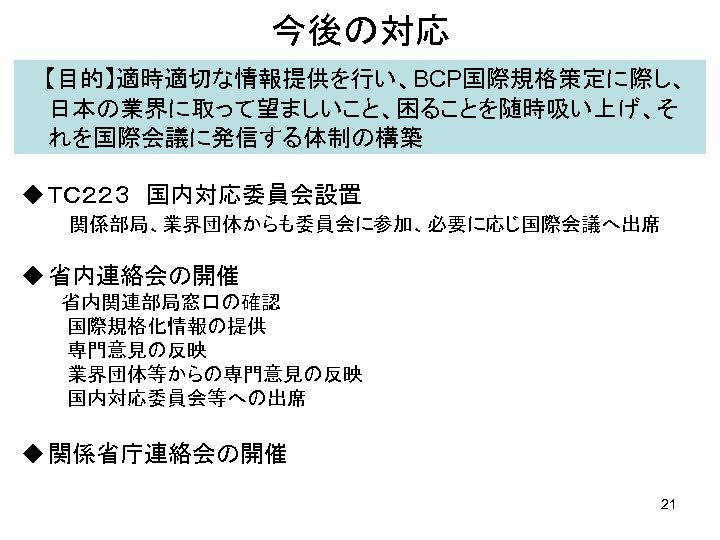 今後の対応 　 【目的】適時適切な情報提供を行い、BCP国際規格策定に際し、 日本の業界に取って望ましいこと、困ることを随時吸い上げ、そ れを国際会議に発信する体制の構築 u ＴＣ２２３　国内対応委員会設置 　　　関係部局、業界団体からも委員会に参加、必要に応じ国際会議へ出席 u 省内連絡会の開催 　　　省内関連部局窓口の確認 　 　　国際規格化情報の提供 　