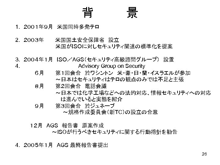 背　　　　景 1. ２００１年９月　米国同時多発テロ 2. ２００３年　　　米国国土安全保障省　設立 　　　　　　米国がＩＳＯに対しセキュリティ関連の標準化を提案 3. ２００４年１月　ＩＳＯ／AGS（セキュリティ高級諮問グループ）　設置 4. 　　　　　　　　Advisory Group on Security 　　　　　