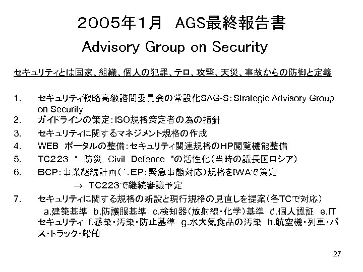 ２００５年１月　AGS最終報告書　　　　　 Advisory Group on Security　 セキュリティとは国家、組織、個人の犯罪、テロ、攻撃、天災、事故からの防御と定義 1. セキュリティ戦略高級諮問委員会の常設化SAG-S：Strategic Advisory Group on Security 2. ガイドラインの策定：ISO規格策定者の為の指針