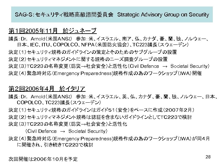 SAG-S：セキュリティ戦略高級諮問委員会　Strategic Advisory Group on Security 第１回 2005年 11月　於ジュネーブ 議長：Dr. 　Arnold（米国ＡＮＳＩ）　参加：米、イスラエル、南ア、仏、カナダ、豪、蘭、独、ノルウェー、 日本、IEC、ITU、COPOLCO、NFPA（米国防火協会）、TC 223議長（スウェーデン） 決定（１）セキュリティ規格のガイドラインの策定とそのためのサブグループの設置 決定（２）セキュリティマネジメントに関する規格のニーズ調査グループの設置