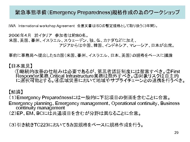 緊急事態準備（Emergency Preparedness)規格作成の為のワークショップ　 ＩＷＡ　International workshop Agreement　合意文書はISOの暫定規格として取り扱う（３年間）。 ２００６年４月　於イタリア　参加者は約８０名。 米国、英国、豪州、イスラエル、スウェーデン、独、仏、カナダなどに加え、 　　　　アジアからは中国、韓国、インドネシア、マレーシア、日本が出席。 事前に事務局へ提出した５カ国（米国、豪州、イスラエル、日本、英国）の規格をベースに議論 【日本意見】 　　①継続的改善の仕組みは必要であるが、第三者認証制度には留意すべき。②First Responder業務, Critical Infrastructure業務は除外すべき。③対象リスクは自主的