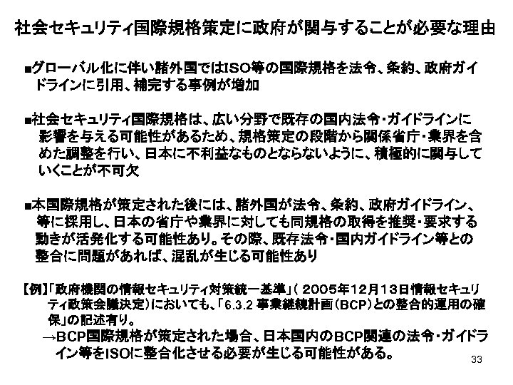 社会セキュリティ国際規格策定に政府が関与することが必要な理由 ■グローバル化に伴い諸外国ではＩＳＯ等の国際規格を法令、条約、政府ガイ 　 ドラインに引用、補完する事例が増加 ■社会セキュリティ国際規格は、広い分野で既存の国内法令・ガイドラインに 影響を与える可能性があるため、規格策定の段階から関係省庁・業界を含 めた調整を行い、日本に不利益なものとならないように、積極的に関与して いくことが不可欠 ■本国際規格が策定された後には、諸外国が法令、条約、政府ガイドライン、　 　 等に採用し、日本の省庁や業界に対しても同規格の取得を推奨・要求する 動きが活発化する可能性あり。その際、既存法令・国内ガイドライン等との 整合に問題があれば、混乱が生じる可能性あり 【例】「政府機関の情報セキュリティ対策統一基準」（