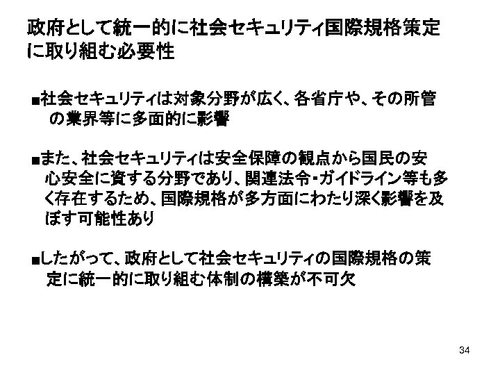 政府として統一的に社会セキュリティ国際規格策定 に取り組む必要性 ■社会セキュリティは対象分野が広く、各省庁や、その所管 の業界等に多面的に影響 ■また、社会セキュリティは安全保障の観点から国民の安 心安全に資する分野であり、関連法令・ガイドライン等も多 く存在するため、国際規格が多方面にわたり深く影響を及 ぼす可能性あり ■したがって、政府として社会セキュリティの国際規格の策 　 定に統一的に取り組む体制の構築が不可欠 34 