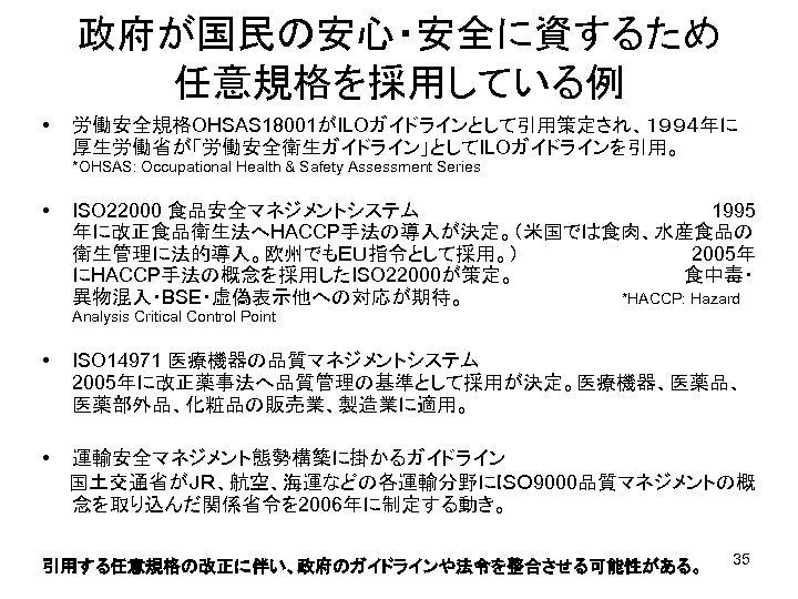 政府が国民の安心・安全に資するため　 任意規格を採用している例 • 労働安全規格OHSAS 18001がILOガイドラインとして引用策定され、１９９４年に 厚生労働省が「労働安全衛生ガイドライン」としてILOガイドラインを引用。　　　　 *OHSAS: Occupational Health & Safety Assessment Series •