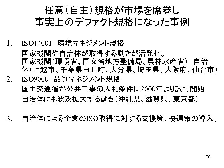 任意（自主）規格が市場を席巻し　　　　　　　 事実上のデファクト規格になった事例 1. ISO 14001　環境マネジメント規格 　　　国家機関や自治体が取得する動きが活発化。　　　　　　 国家機関（環境省、国交省地方整備局、農林水産省）　自治 体（上越市、千葉県白井町、大分県、埼玉県、大阪府、仙台市） 2. ISO 9000　品質マネジメント規格 　　　国土交通省が公共 事の入札条件に 2000年より試行開始