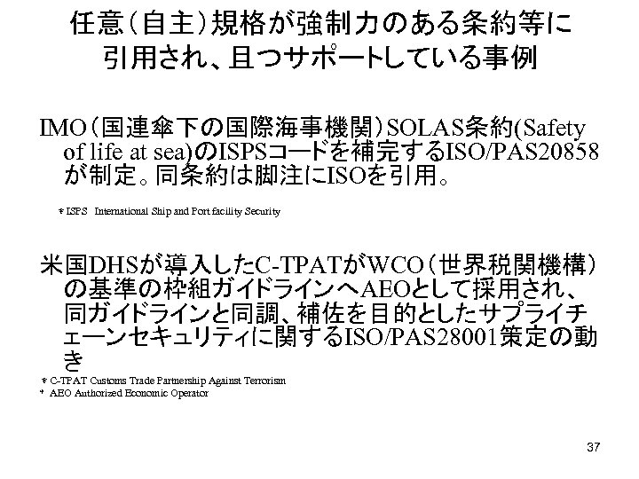 任意（自主）規格が強制力のある条約等に　　 引用され、且つサポートしている事例 IMO（国連傘下の国際海事機関）SOLAS条約(Safety of life at sea)のISPSコードを補完するISO/PAS 20858 が制定。同条約は脚注にISOを引用。 　＊ISPS　International Ship and Port facility