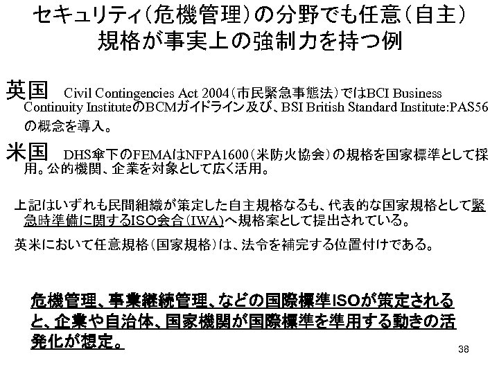 セキュリティ（危機管理）の分野でも任意（自主） 規格が事実上の強制力を持つ例 英国　Civil Contingencies Act 2004（市民緊急事態法）ではBCI Business Continuity InstituteのBCMガイドライン及び、BSI British Standard Institute: PAS 56