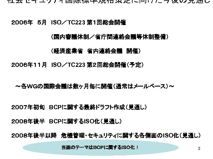 社会セキュリティ国際標準規格策定に向けた今後の見通し　 　 ２００６年　５月　ISO／TC 223 第１回総会開催 　　　　　（国内審議体制／省庁間連絡会議等体制整備） 　　　　　（経済産業省　省内連絡会議　開催） ２００６年１１月　ISO／TC 223 第２回総会開催（予定） 　～各ＷＧの国際会議は数ヶ月毎に開催（通常はメールベース）～ ２００７年初旬　BCPに関する最終ドラフト作成（見通し） ２００８年後半　BCPに関するISO化（見通し） ２００８年後半以降　危機管理・セキュリティに関する各側面のISO化（見通し）