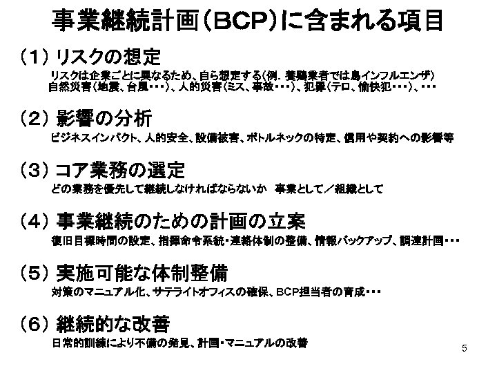 事業継続計画（ＢＣＰ）に含まれる項目 （１） リスクの想定 　　　　リスクは企業ごとに異なるため、自ら想定する（例．養鶏業者では鳥インフルエンザ）　 　 自然災害（地震、台風・・・）、人的災害（ミス、事故・・・）、犯罪（テロ、愉快犯・・・）、・・・ （２） 影響の分析 　　　　ビジネスインパクト、人的安全、設備被害、ボトルネックの特定、信用や契約への影響等 （３） コア業務の選定 　　　　どの業務を優先して継続しなければならないか　事業として／組織として （４） 事業継続のための計画の立案