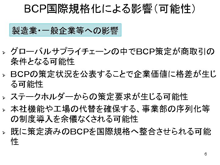 BCP国際規格化による影響（可能性） 製造業・一般企業等への影響 Ø Ø Ø グローバルサプライチェーンの中でＢＣＰ策定が商取引の 条件となる可能性 ＢＣＰの策定状況を公表することで企業価値に格差が生じ る可能性 ステークホルダーからの策定要求が生じる可能性 本社機能や 場の代替を確保する、事業部の序列化等 の制度導入を余儀なくされる可能性 既に策定済みのＢＣＰを国際規格へ整合させられる可能