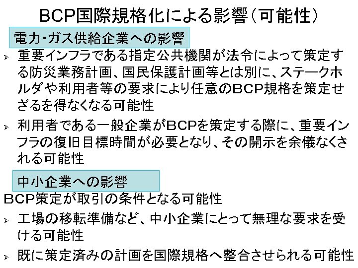 BCP国際規格化による影響（可能性） 電力・ガス供給企業への影響 Ø 重要インフラである指定公共機関が法令によって策定す る防災業務計画、国民保護計画等とは別に、ステークホ ルダや利用者等の要求により任意のＢＣＰ規格を策定せ ざるを得なくなる可能性 Ø 利用者である一般企業がＢＣＰを策定する際に、重要イン フラの復旧目標時間が必要となり、その開示を余儀なくさ れる可能性 　 中小企業への影響 ＢＣＰ策定が取引の条件となる可能性