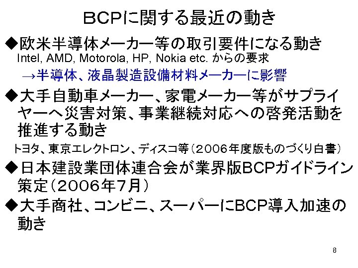 ＢＣＰに関する最近の動き u欧米半導体メーカー等の取引要件になる動き　 Intel, AMD, Motorola, HP, Nokia etc. からの要求 　　→半導体、液晶製造設備材料メーカーに影響 u大手自動車メーカー、家電メーカー等がサプライ ヤーへ災害対策、事業継続対応への啓発活動を 推進する動き 　トヨタ、東京エレクトロン、ディスコ等（２００６年度版ものづくり白書）