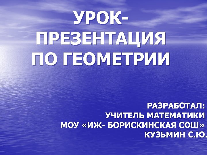 УРОКПРЕЗЕНТАЦИЯ ПО ГЕОМЕТРИИ РАЗРАБОТАЛ: УЧИТЕЛЬ МАТЕМАТИКИ МОУ «ИЖ- БОРИСКИНСКАЯ СОШ» КУЗЬМИН С. Ю. 