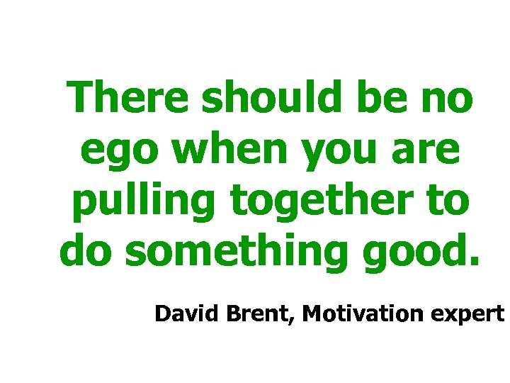 There should be no ego when you are pulling together to do something good.