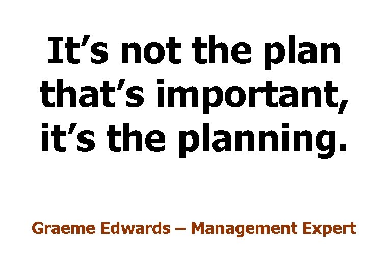 It’s not the plan that’s important, it’s the planning. Graeme Edwards – Management Expert