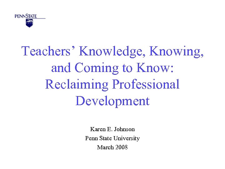 Teachers’ Knowledge, Knowing, and Coming to Know: Reclaiming Professional Development Karen E. Johnson Penn