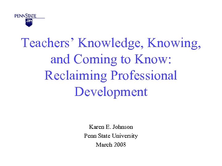 Teachers’ Knowledge, Knowing, and Coming to Know: Reclaiming Professional Development Karen E. Johnson Penn