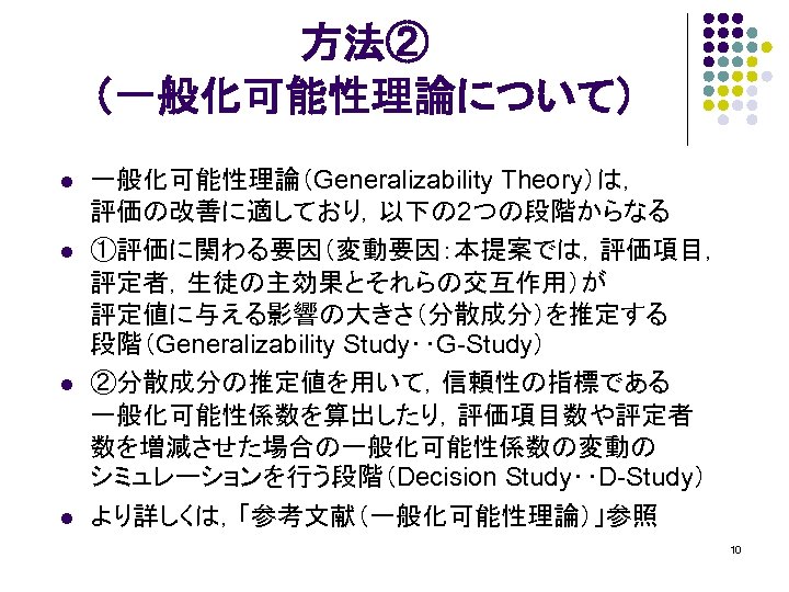 方法② （一般化可能性理論について） l l 一般化可能性理論（Generalizability Theory）は， 評価の改善に適しており，以下の 2つの段階からなる ①評価に関わる要因（変動要因：本提案では，評価項目， 評定者，生徒の主効果とそれらの交互作用）が 評定値に与える影響の大きさ（分散成分）を推定する 段階（Generalizability Study‥G-Study） ②分散成分の推定値を用いて，信頼性の指標である