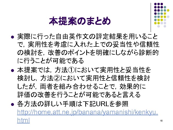 本提案のまとめ l l l 実際に行った自由英作文の評定結果を用いること で，実用性を考慮に入れた上での妥当性や信頼性 の検討を，改善のポイントを明確にしながら診断的 に行うことが可能である 本提案では，方法①において実用性と妥当性を 検討し，方法②において実用性と信頼性を検討 したが，両者を組み合わせることで，効果的に 評価の改善を行うことが可能であると言える 各方法の詳しい手順は下記URLを参照 http: