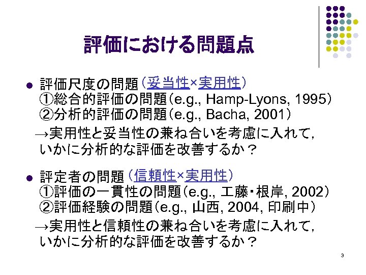 評価における問題点 評価尺度の問題 （妥当性×実用性） ①総合的評価の問題（e. g. , Hamp-Lyons, 1995） ②分析的評価の問題（e. g. , Bacha, 2001） 　→実用性と妥当性の兼ね合いを考慮に入れて，