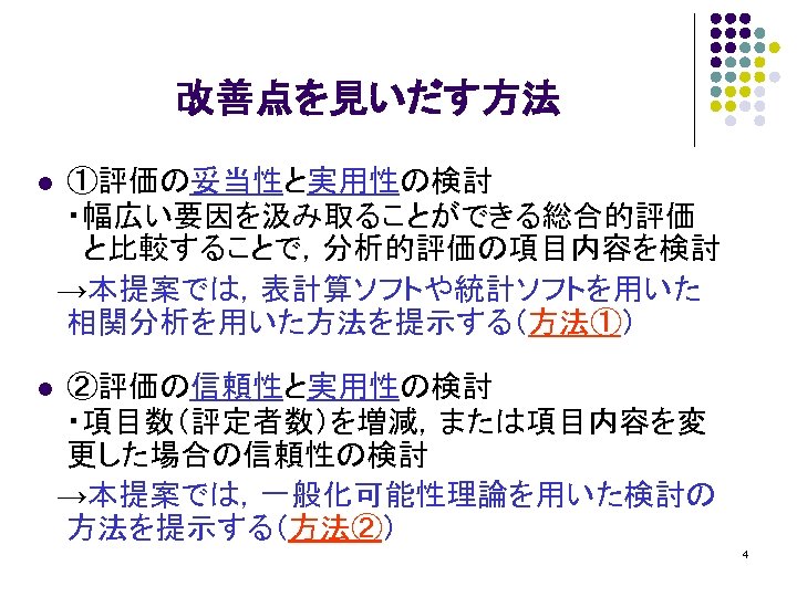 改善点を見いだす方法 ①評価の妥当性と実用性の検討 ・幅広い要因を汲み取ることができる総合的評価 と比較することで，分析的評価の項目内容を検討 　→本提案では，表計算ソフトや統計ソフトを用いた 相関分析を用いた方法を提示する（方法①） l ②評価の信頼性と実用性の検討 ・項目数（評定者数）を増減，または項目内容を変 更した場合の信頼性の検討 　→本提案では，一般化可能性理論を用いた検討の 方法を提示する（方法②） l 4