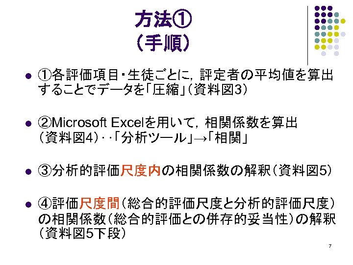 方法① （手順） l ①各評価項目・生徒ごとに，評定者の平均値を算出 することでデータを「圧縮」（資料図 3） l ②Microsoft Excelを用いて，相関係数を算出 （資料図 4）‥「分析ツール」→「相関」 l ③分析的評価尺度内の相関係数の解釈（資料図 5）
