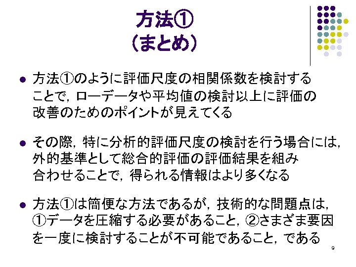 方法① （まとめ） l 方法①のように評価尺度の相関係数を検討する ことで，ローデータや平均値の検討以上に評価の 改善のためのポイントが見えてくる l その際，特に分析的評価尺度の検討を行う場合には， 外的基準として総合的評価の評価結果を組み 合わせることで，得られる情報はより多くなる l 方法①は簡便な方法であるが，技術的な問題点は， ①データを圧縮する必要があること，②さまざま要因 を一度に検討することが不可能であること，である