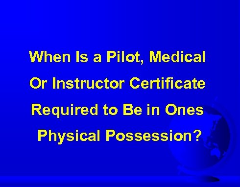 When Is a Pilot, Medical Or Instructor Certificate Required to Be in Ones Physical