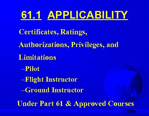 61. 1 APPLICABILITY Certificates, Ratings, Authorizations, Privileges, and Limitations –Pilot –Flight Instructor –Ground Instructor