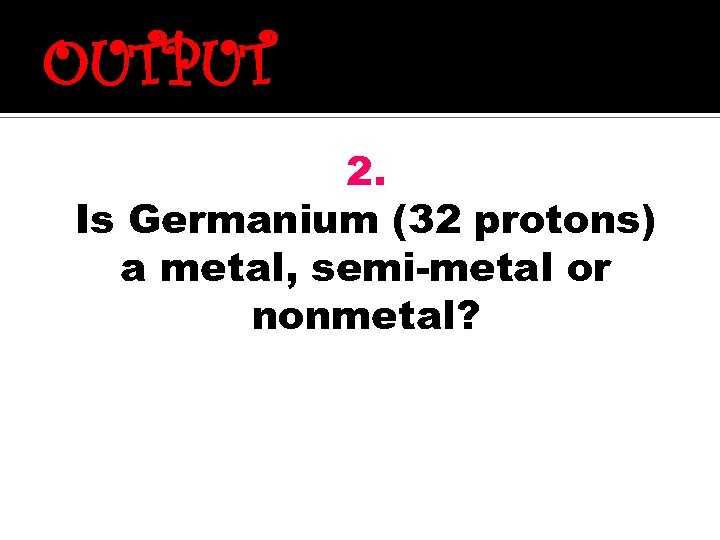 OUTPUT 2. Is Germanium (32 protons) a metal, semi-metal or nonmetal? 