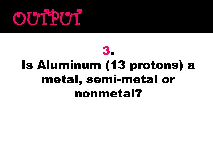 OUTPUT 3. Is Aluminum (13 protons) a metal, semi-metal or nonmetal? 