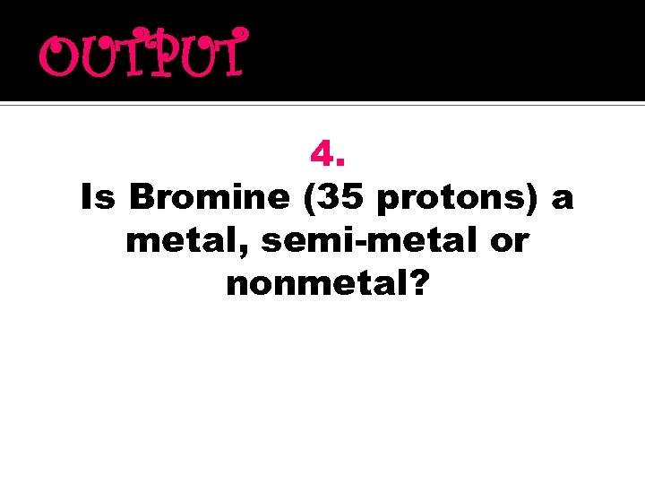 OUTPUT 4. Is Bromine (35 protons) a metal, semi-metal or nonmetal? 