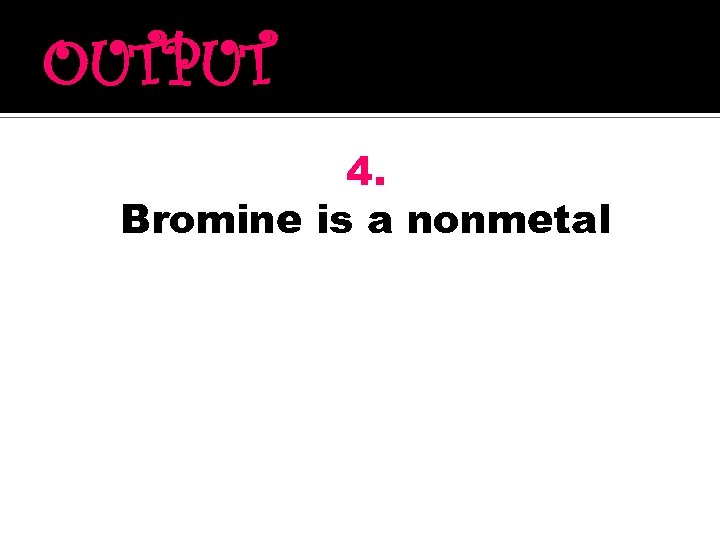 OUTPUT 4. Bromine is a nonmetal 