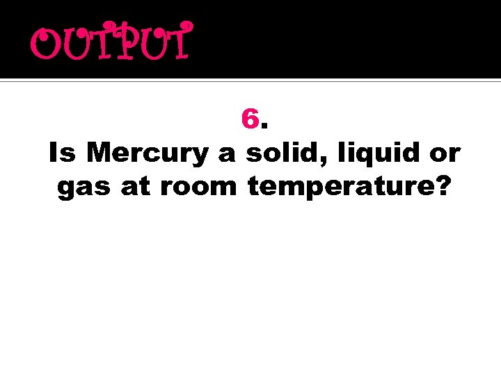 OUTPUT 6. Is Mercury a solid, liquid or gas at room temperature? 