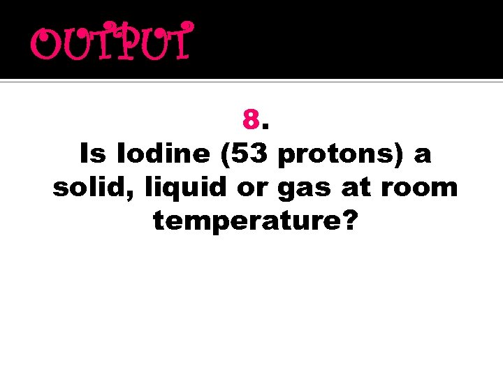 OUTPUT 8. Is Iodine (53 protons) a solid, liquid or gas at room temperature?