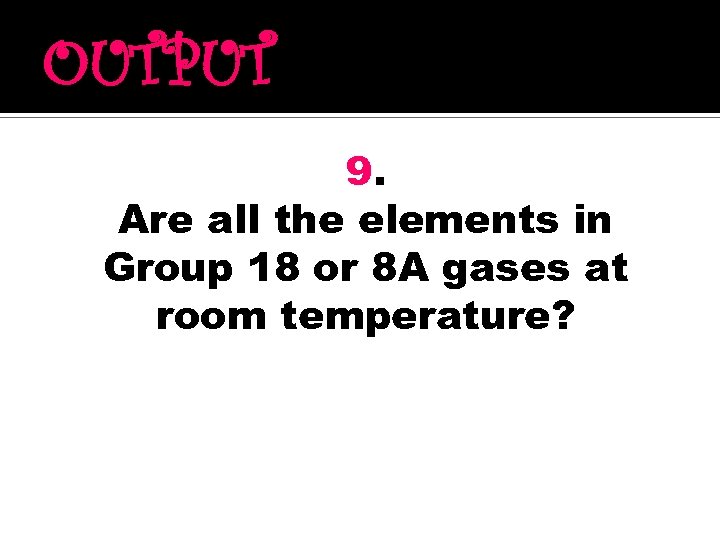 OUTPUT 9. Are all the elements in Group 18 or 8 A gases at