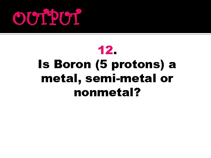 OUTPUT 12. Is Boron (5 protons) a metal, semi-metal or nonmetal? 