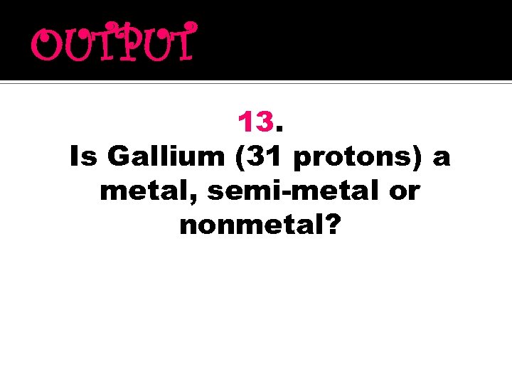 OUTPUT 13. Is Gallium (31 protons) a metal, semi-metal or nonmetal? 