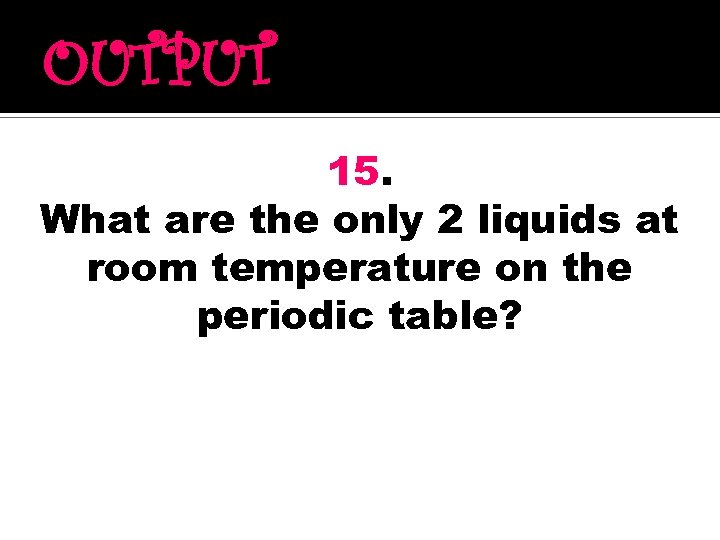 OUTPUT 15. What are the only 2 liquids at room temperature on the periodic